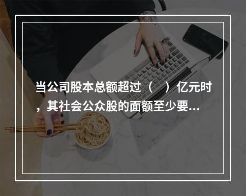 当公司股本总额超过（　）亿元时，其社会公众股的面额至少要达到