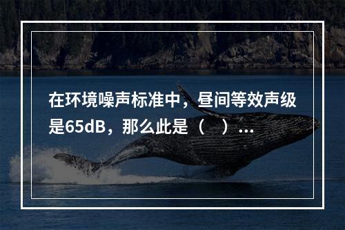 在环境噪声标准中，昼间等效声级是65dB，那么此是（　）类声