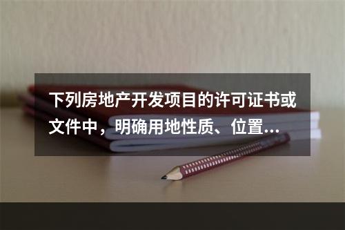 下列房地产开发项目的许可证书或文件中，明确用地性质、位置和