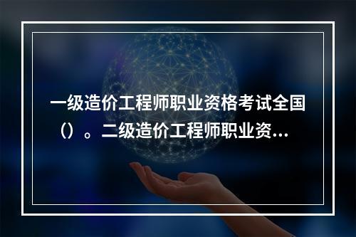 一级造价工程师职业资格考试全国（）。二级造价工程师职业资格考