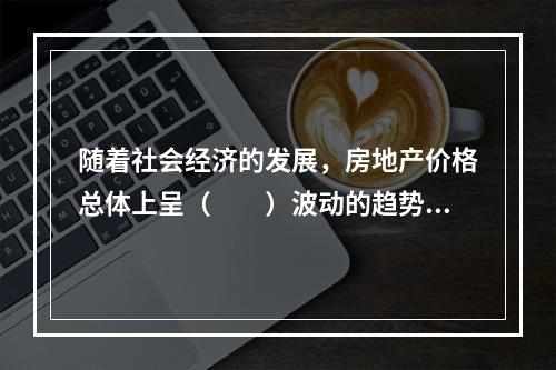 随着社会经济的发展，房地产价格总体上呈（　　）波动的趋势。