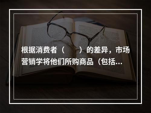 根据消费者（　　）的差异，市场营销学将他们所购商品（包括服