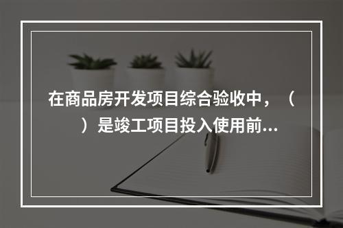 在商品房开发项目综合验收中，（　　）是竣工项目投入使用前的