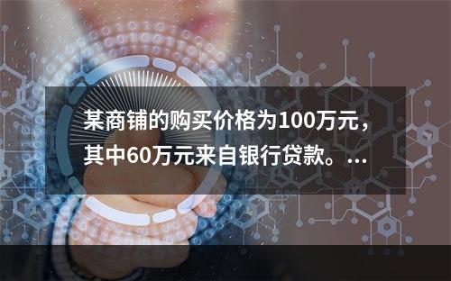 某商铺的购买价格为100万元，其中60万元来自银行贷款。该