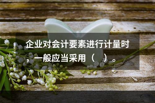 企业对会计要素进行计量时，一般应当采用（　）。