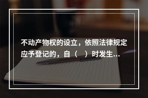 不动产物权的设立，依照法律规定应予登记的，自（　）时发生效力