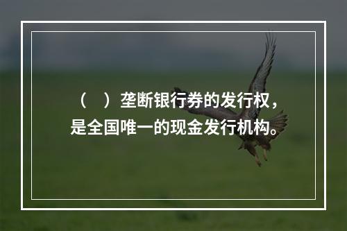 （　）垄断银行券的发行权，是全国唯一的现金发行机构。