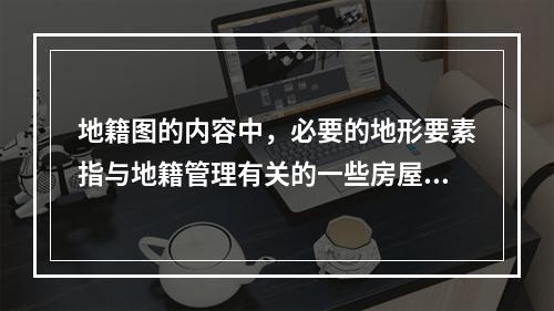 地籍图的内容中，必要的地形要素指与地籍管理有关的一些房屋、