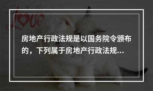 房地产行政法规是以国务院令颁布的，下列属于房地产行政法规的是