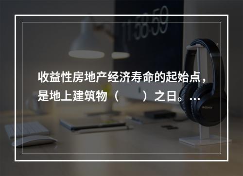 收益性房地产经济寿命的起始点，是地上建筑物（　　）之日。[