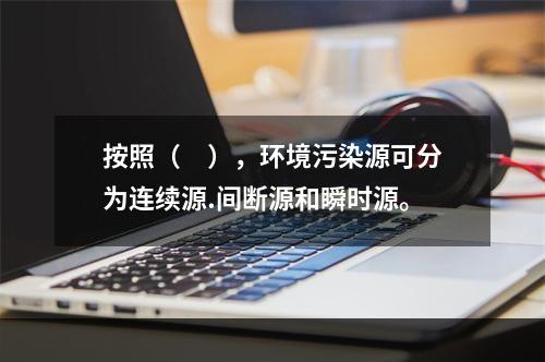 按照（　），环境污染源可分为连续源.间断源和瞬时源。