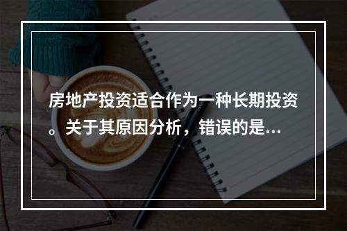 房地产投资适合作为一种长期投资。关于其原因分析，错误的是（