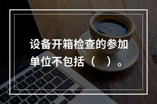 设备开箱检查的参加单位不包括（　）。