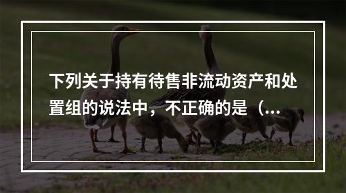 下列关于持有待售非流动资产和处置组的说法中，不正确的是（  