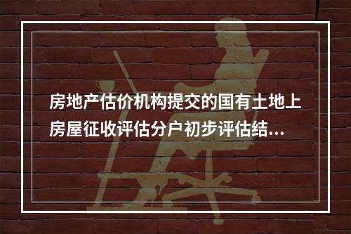 房地产估价机构提交的国有土地上房屋征收评估分户初步评估结果