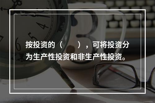 按投资的（　　），可将投资分为生产性投资和非生产性投资。