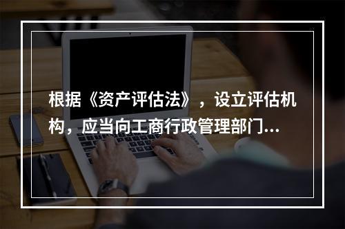 根据《资产评估法》，设立评估机构，应当向工商行政管理部门申请