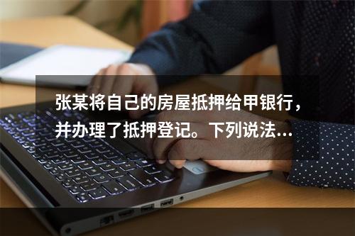 张某将自己的房屋抵押给甲银行，并办理了抵押登记。下列说法正