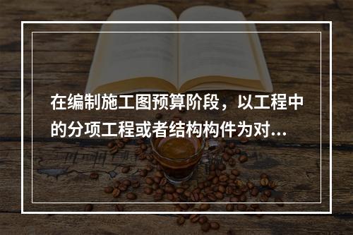 在编制施工图预算阶段，以工程中的分项工程或者结构构件为对象编