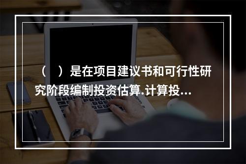 （　）是在项目建议书和可行性研究阶段编制投资估算.计算投资需