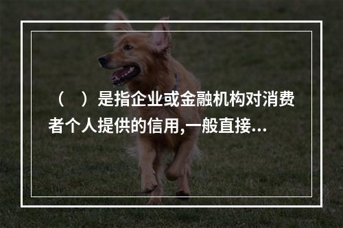 （　）是指企业或金融机构对消费者个人提供的信用,一般直接用于