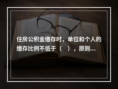 住房公积金缴存时，单位和个人的缴存比例不低于（　），原则上不