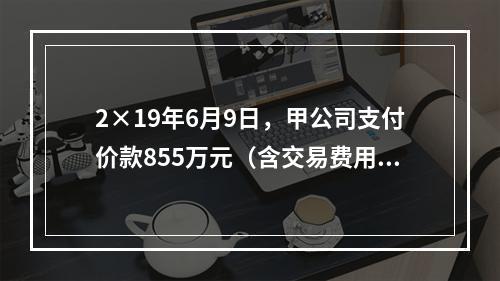 2×19年6月9日，甲公司支付价款855万元（含交易费用5万