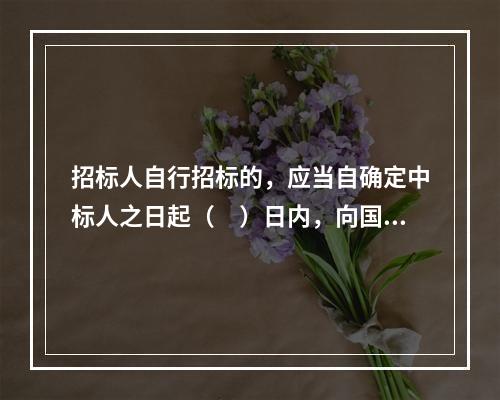 招标人自行招标的，应当自确定中标人之日起（　）日内，向国家或