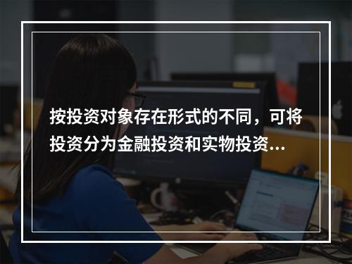 按投资对象存在形式的不同，可将投资分为金融投资和实物投资，实