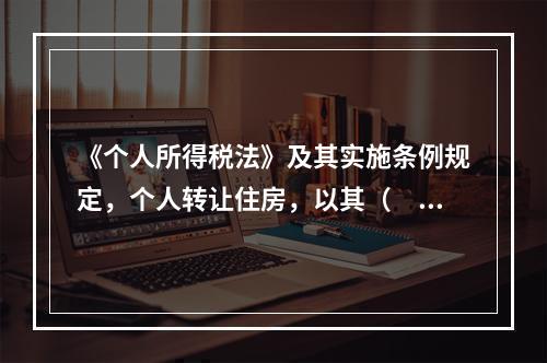 《个人所得税法》及其实施条例规定，个人转让住房，以其（　）为