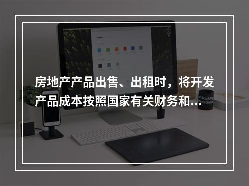 房地产产品出售、出租时，将开发产品成本按照国家有关财务和会