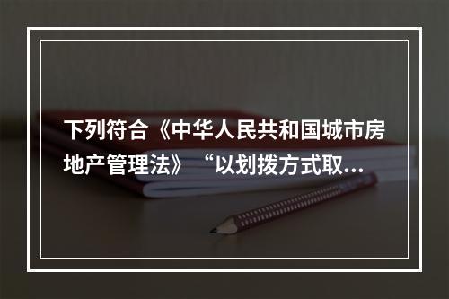 下列符合《中华人民共和国城市房地产管理法》“以划拨方式取得的