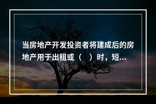 当房地产开发投资者将建成后的房地产用于出租或（　）时，短期开