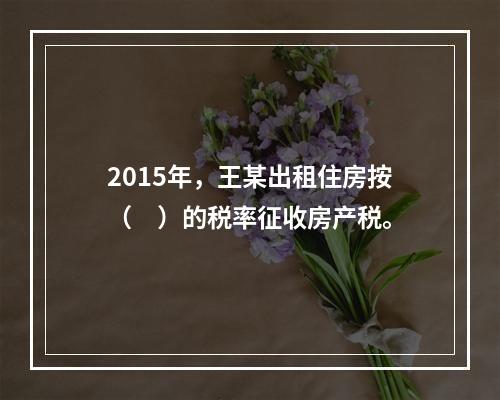 2015年，王某出租住房按（　）的税率征收房产税。