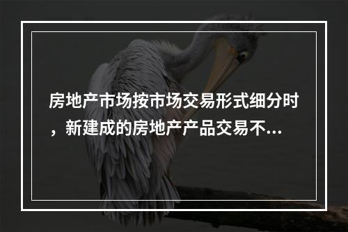 房地产市场按市场交易形式细分时，新建成的房地产产品交易不包括