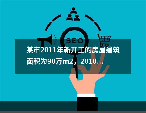 某市2011年新开工的房屋建筑面积为90万m2，2010年未