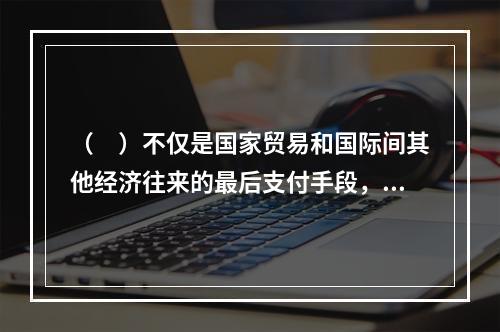 （　）不仅是国家贸易和国际间其他经济往来的最后支付手段，也是