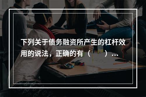 下列关于债务融资所产生的杠杆效用的说法，正确的有（　　）。