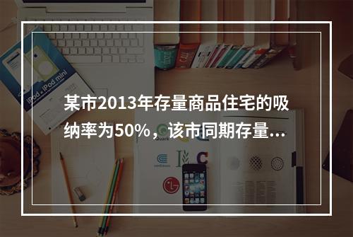 某市2013年存量商品住宅的吸纳率为50%，该市同期存量商品