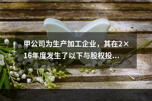 甲公司为生产加工企业，其在2×16年度发生了以下与股权投资相