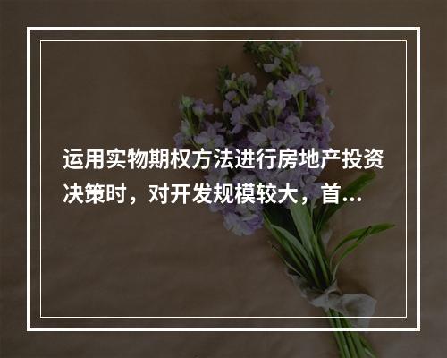 运用实物期权方法进行房地产投资决策时，对开发规模较大，首期较