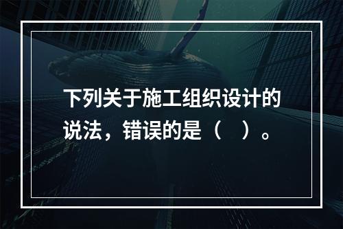 下列关于施工组织设计的说法，错误的是（　）。