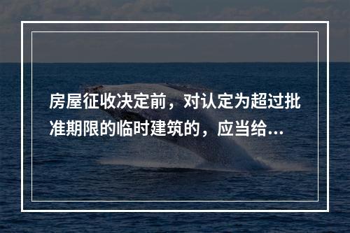 房屋征收决定前，对认定为超过批准期限的临时建筑的，应当给予