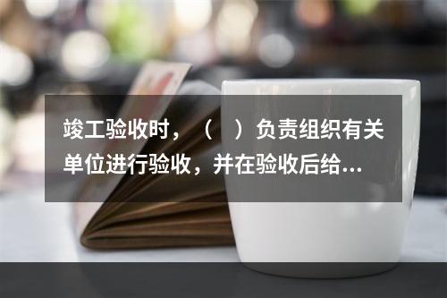 竣工验收时，（　）负责组织有关单位进行验收，并在验收后给予认