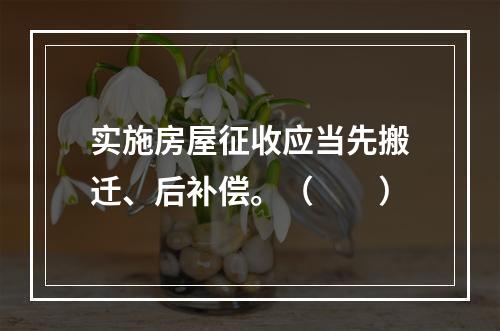 实施房屋征收应当先搬迁、后补偿。（　　）