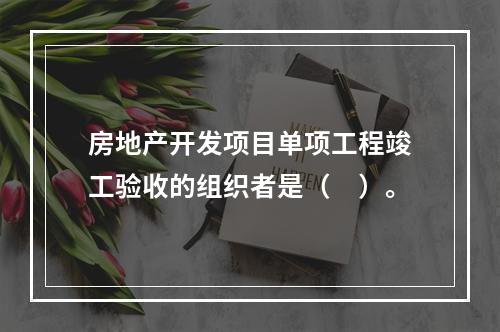 房地产开发项目单项工程竣工验收的组织者是（　）。