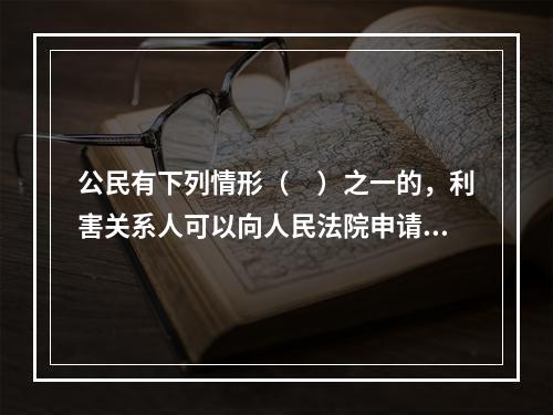 公民有下列情形（　）之一的，利害关系人可以向人民法院申请宣告