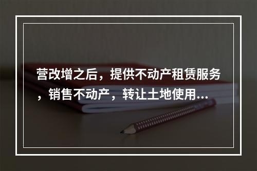 营改增之后，提供不动产租赁服务，销售不动产，转让土地使用权，