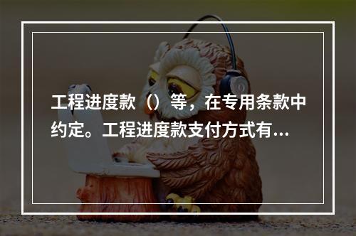 工程进度款（）等，在专用条款中约定。工程进度款支付方式有两种