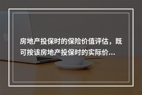 房地产投保时的保险价值评估，既可按该房地产投保时的实际价值确